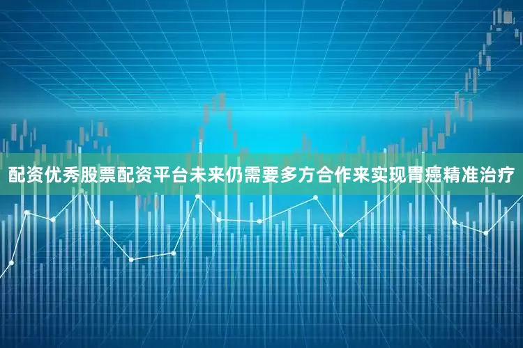 配资优秀股票配资平台未来仍需要多方合作来实现胃癌精准治疗