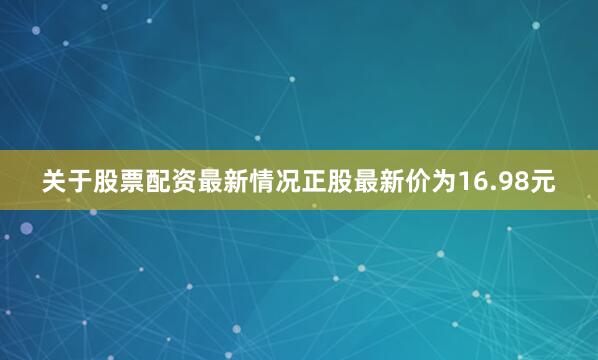 关于股票配资最新情况正股最新价为16.98元
