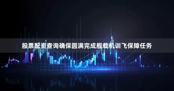 股票配资查询确保圆满完成舰载机训飞保障任务