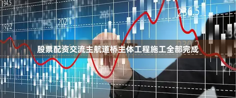 股票配资交流主航道桥主体工程施工全部完成