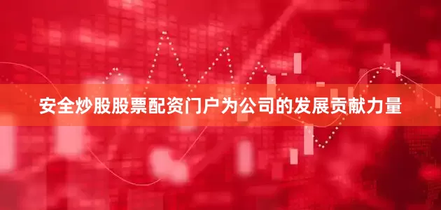 安全炒股股票配资门户为公司的发展贡献力量