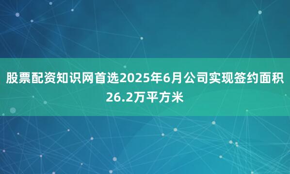 股票配资知识网首选2025年6月公司实现签约面积26.2万平方米