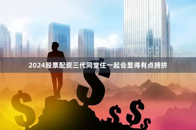 2024股票配资三代同堂住一起会显得有点拥挤