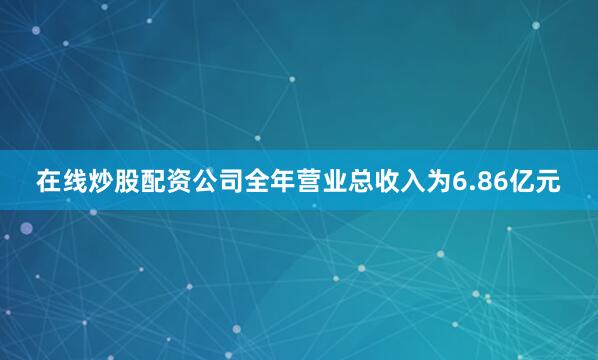 在线炒股配资公司全年营业总收入为6.86亿元