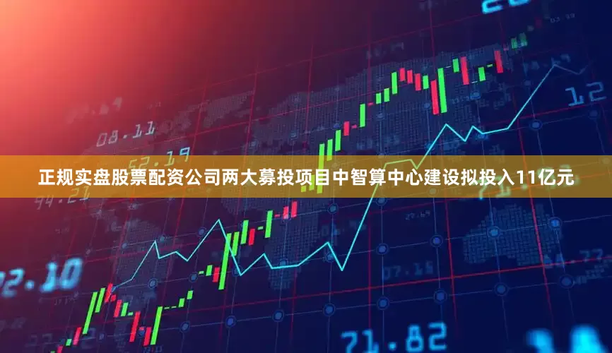 正规实盘股票配资公司两大募投项目中智算中心建设拟投入11亿元