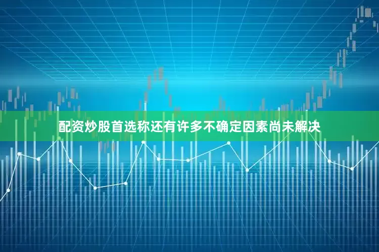 配资炒股首选称还有许多不确定因素尚未解决