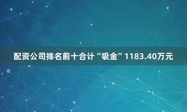 配资公司排名前十合计“吸金”1183.40万元