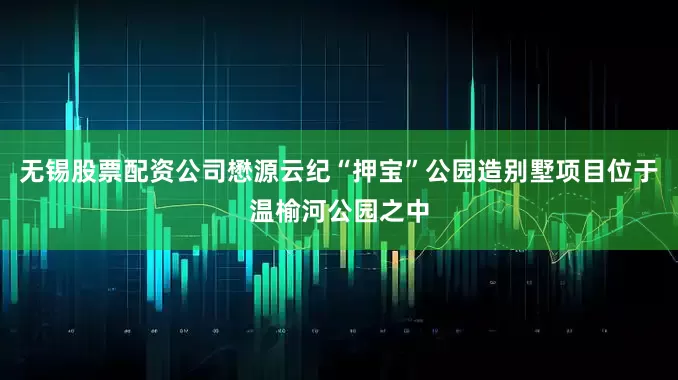 无锡股票配资公司懋源云纪“押宝”公园造别墅项目位于温榆河公园之中