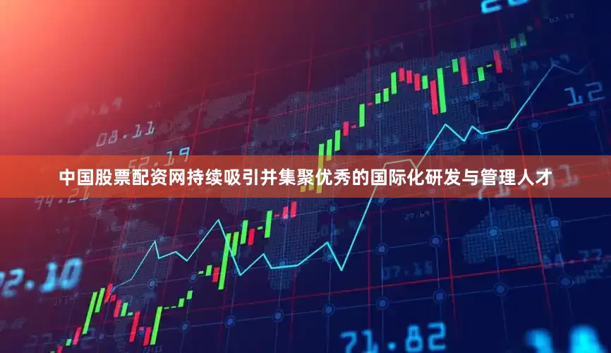 中国股票配资网持续吸引并集聚优秀的国际化研发与管理人才