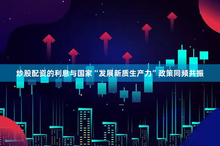 炒股配资的利息与国家“发展新质生产力”政策同频共振