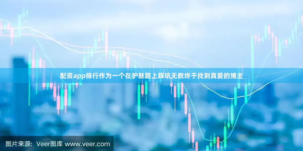 配资app排行作为一个在护肤路上踩坑无数终于找到真爱的博主