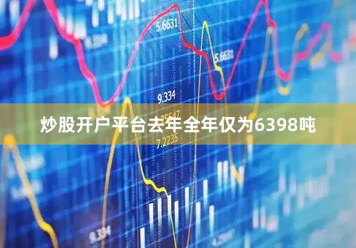 炒股开户平台去年全年仅为6398吨